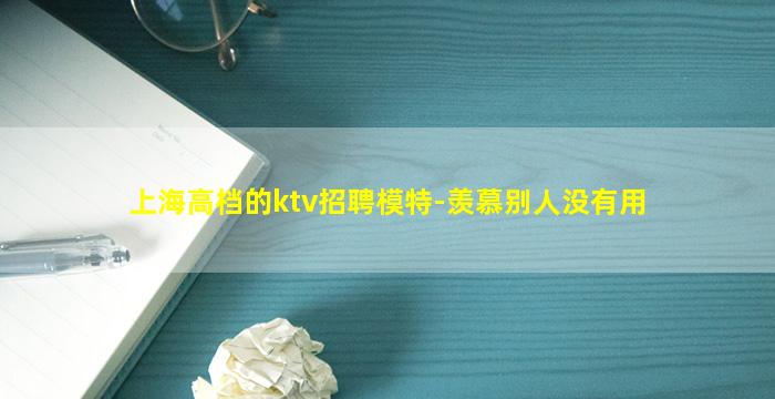 上海高档的ktv招聘模特-羡慕别人没有用